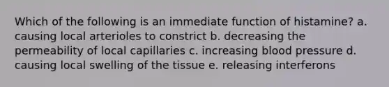 Which of the following is an immediate function of histamine? a. causing local arterioles to constrict b. decreasing the permeability of local capillaries c. increasing blood pressure d. causing local swelling of the tissue e. releasing interferons