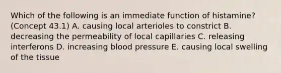 Which of the following is an immediate function of histamine? (Concept 43.1) A. causing local arterioles to constrict B. decreasing the permeability of local capillaries C. releasing interferons D. increasing blood pressure E. causing local swelling of the tissue