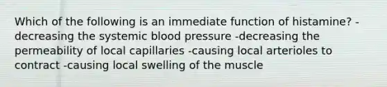 Which of the following is an immediate function of histamine? -decreasing the systemic blood pressure -decreasing the permeability of local capillaries -causing local arterioles to contract -causing local swelling of the muscle