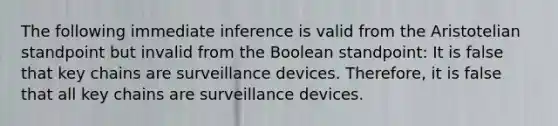 The following immediate inference is valid from the Aristotelian standpoint but invalid from the Boolean standpoint: It is false that key chains are surveillance devices. Therefore, it is false that all key chains are surveillance devices.