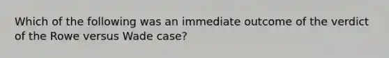 Which of the following was an immediate outcome of the verdict of the Rowe versus Wade case?