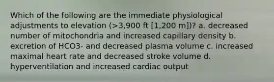 Which of the following are the immediate physiological adjustments to elevation (>3,900 ft [1,200 m])? a. decreased number of mitochondria and increased capillary density b. excretion of HCO3- and decreased plasma volume c. increased maximal heart rate and decreased stroke volume d. hyperventilation and increased cardiac output