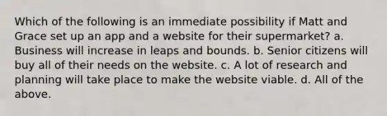 Which of the following is an immediate possibility if Matt and Grace set up an app and a website for their supermarket? a. Business will increase in leaps and bounds. b. Senior citizens will buy all of their needs on the website. c. A lot of research and planning will take place to make the website viable. d. All of the above.