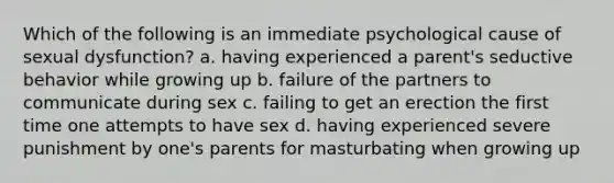 Which of the following is an immediate psychological cause of sexual dysfunction? a. having experienced a parent's seductive behavior while growing up b. failure of the partners to communicate during sex c. failing to get an erection the first time one attempts to have sex d. having experienced severe punishment by one's parents for masturbating when growing up