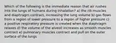 Which of the following is the immediate reason that air rushes into the lungs of humans during inhalation? a) the rib muscles and diaphragm contract, increasing the lung volume b) gas flows from a region of lower pressure to a region of higher pressure c) a positive respiratory pressure is created when the diaphragm relaxes d) the volume of the alveoli increases as smooth muscles contract e) pulmonary muscles contract and pull on the outer surface of the lungs