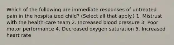 Which of the following are immediate responses of untreated pain in the hospitalized child? (Select all that apply.) 1. Mistrust with the health-care team 2. Increased blood pressure 3. Poor motor performance 4. Decreased oxygen saturation 5. Increased heart rate