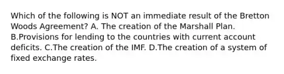 Which of the following is NOT an immediate result of the Bretton Woods​ Agreement? A. The creation of the Marshall Plan. B.Provisions for lending to the countries with current account deficits. C.The creation of the IMF. D.The creation of a system of fixed exchange rates.