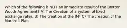 Which of the following is NOT an immediate result of the Bretton Woods​ Agreement? A) The Creation of a system of fixed exchange rates. B) The creation of the IMF C) The creation of the Marshall Plan