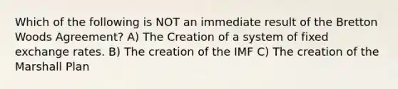 Which of the following is NOT an immediate result of the Bretton Woods​ Agreement? A) The Creation of a system of fixed exchange rates. B) The creation of the IMF C) The creation of the Marshall Plan