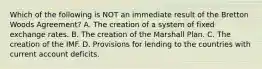 Which of the following is NOT an immediate result of the Bretton Woods​ Agreement? A. The creation of a system of fixed exchange rates. B. The creation of the Marshall Plan. C. The creation of the IMF. D. Provisions for lending to the countries with current account deficits.