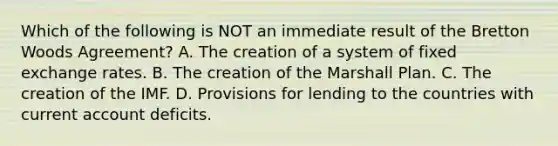 Which of the following is NOT an immediate result of the Bretton Woods​ Agreement? A. The creation of a system of fixed exchange rates. B. The creation of the Marshall Plan. C. The creation of the IMF. D. Provisions for lending to the countries with current account deficits.