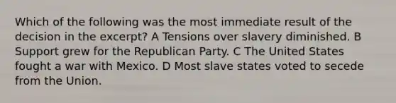 Which of the following was the most immediate result of the decision in the excerpt? A Tensions over slavery diminished. B Support grew for the Republican Party. C The United States fought a <a href='https://www.questionai.com/knowledge/khMiXiH9e2-war-with-mexico' class='anchor-knowledge'>war with mexico</a>. D Most slave states voted to secede from the Union.