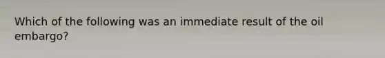 Which of the following was an immediate result of the oil embargo?