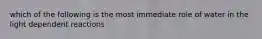 which of the following is the most immediate role of water in the light dependent reactions