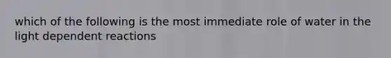 which of the following is the most immediate role of water in the light dependent reactions