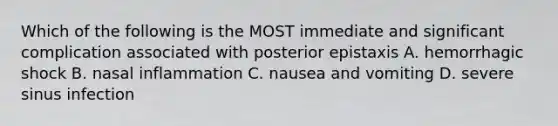 Which of the following is the MOST immediate and significant complication associated with posterior epistaxis A. hemorrhagic shock B. nasal inflammation C. nausea and vomiting D. severe sinus infection