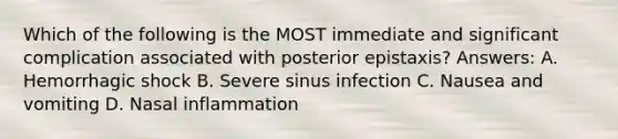 Which of the following is the MOST immediate and significant complication associated with posterior epistaxis? Answers: A. Hemorrhagic shock B. Severe sinus infection C. Nausea and vomiting D. Nasal inflammation