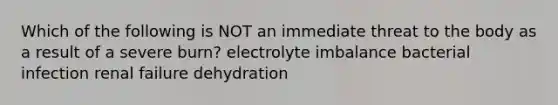 Which of the following is NOT an immediate threat to the body as a result of a severe burn? electrolyte imbalance bacterial infection renal failure dehydration