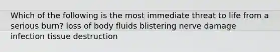 Which of the following is the most immediate threat to life from a serious burn? loss of body fluids blistering nerve damage infection tissue destruction