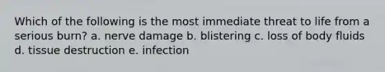 Which of the following is the most immediate threat to life from a serious burn? a. nerve damage b. blistering c. loss of body fluids d. tissue destruction e. infection