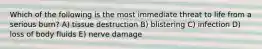 Which of the following is the most immediate threat to life from a serious burn? A) tissue destruction B) blistering C) infection D) loss of body fluids E) nerve damage