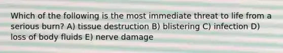 Which of the following is the most immediate threat to life from a serious burn? A) tissue destruction B) blistering C) infection D) loss of body fluids E) nerve damage