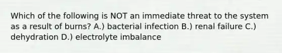 Which of the following is NOT an immediate threat to the system as a result of burns? A.) bacterial infection B.) renal failure C.) dehydration D.) electrolyte imbalance