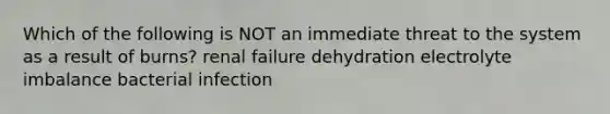 Which of the following is NOT an immediate threat to the system as a result of burns? renal failure dehydration electrolyte imbalance bacterial infection