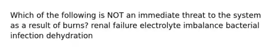 Which of the following is NOT an immediate threat to the system as a result of burns? renal failure electrolyte imbalance bacterial infection dehydration