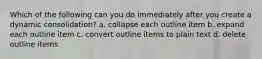 Which of the following can you do immediately after you create a dynamic consolidation? a. collapse each outline item b. expand each outline item c. convert outline items to plain text d. delete outline items