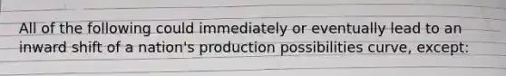 All of the following could immediately or eventually lead to an inward shift of a nation's production possibilities curve, except: