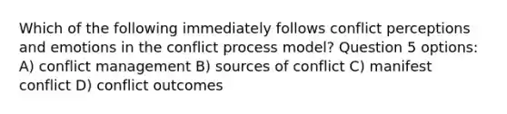 Which of the following immediately follows conflict perceptions and emotions in the conflict process model? Question 5 options: A) conflict management B) sources of conflict C) manifest conflict D) conflict outcomes