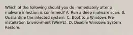 Which of the following should you do immediately after a malware infection is confirmed? A. Run a deep malware scan. B. Quarantine the infected system. C. Boot to a Windows Pre-installation Environment (WinPE). D. Disable Windows System Restore.