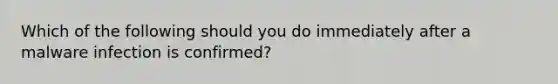 Which of the following should you do immediately after a malware infection is confirmed?