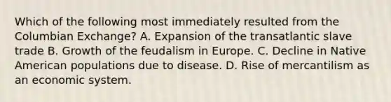 Which of the following most immediately resulted from the Columbian Exchange? A. Expansion of the transatlantic slave trade B. Growth of the feudalism in Europe. C. Decline in Native American populations due to disease. D. Rise of mercantilism as an economic system.