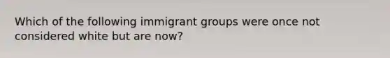 Which of the following immigrant groups were once not considered white but are now?