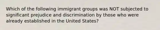 Which of the following immigrant groups was NOT subjected to significant prejudice and discrimination by those who were already established in the United States?