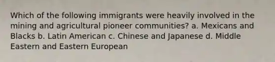 Which of the following immigrants were heavily involved in the mining and agricultural pioneer communities? a. Mexicans and Blacks b. Latin American c. Chinese and Japanese d. Middle Eastern and Eastern European