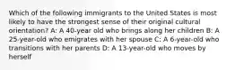 Which of the following immigrants to the United States is most likely to have the strongest sense of their original cultural orientation? A: A 40-year old who brings along her children B: A 25-year-old who emigrates with her spouse C: A 6-year-old who transitions with her parents D: A 13-year-old who moves by herself