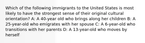 Which of the following immigrants to the United States is most likely to have the strongest sense of their original cultural orientation? A: A 40-year old who brings along her children B: A 25-year-old who emigrates with her spouse C: A 6-year-old who transitions with her parents D: A 13-year-old who moves by herself