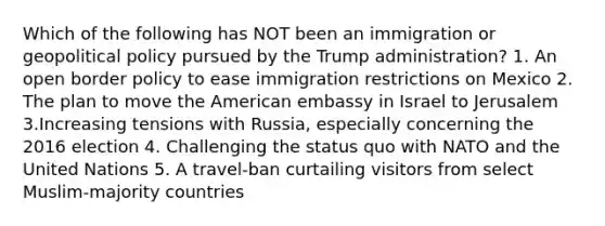 Which of the following has NOT been an immigration or geopolitical policy pursued by the Trump administration? 1. An open border policy to ease immigration restrictions on Mexico 2. The plan to move the American embassy in Israel to Jerusalem 3.Increasing tensions with Russia, especially concerning the 2016 election 4. Challenging the status quo with NATO and the United Nations 5. A travel-ban curtailing visitors from select Muslim-majority countries