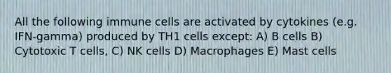 All the following immune cells are activated by cytokines (e.g. IFN-gamma) produced by TH1 cells except: A) B cells B) Cytotoxic T cells, C) NK cells D) Macrophages E) Mast cells