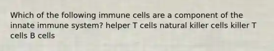 Which of the following immune cells are a component of the innate immune system? helper T cells natural killer cells killer T cells B cells