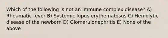 Which of the following is not an immune complex disease? A) Rheumatic fever B) Systemic lupus erythematosus C) Hemolytic disease of the newborn D) Glomerulonephritis E) None of the above