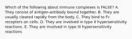 Which of the following about immune complexes is FALSE? A. They consist of antigen-antibody bound together. B. They are usually cleared rapidly from the body. C. They bind to Fc receptors on cells. D. They are involved in type II hypersensitivity reactions. E. They are involved in type III hypersensitivity reactions