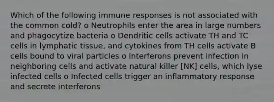 Which of the following immune responses is not associated with the common cold? o Neutrophils enter the area in large numbers and phagocytize bacteria o Dendritic cells activate TH and TC cells in lymphatic tissue, and cytokines from TH cells activate B cells bound to viral particles o Interferons prevent infection in neighboring cells and activate natural killer [NK] cells, which lyse infected cells o Infected cells trigger an inflammatory response and secrete interferons