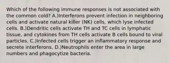 Which of the following immune responses is not associated with the common cold? A.)Interferons prevent infection in neighboring cells and activate natural killer (NK) cells, which lyse infected cells. B.)Dendritic cells activate TH and TC cells in lymphatic tissue, and cytokines from TH cells activate B cells bound to viral particles. C.)Infected cells trigger an inflammatory response and secrete interferons. D.)Neutrophils enter the area in large numbers and phagocytize bacteria.