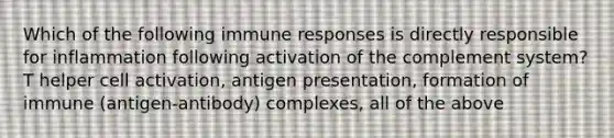 Which of the following immune responses is directly responsible for inflammation following activation of the complement system? T helper cell activation, antigen presentation, formation of immune (antigen-antibody) complexes, all of the above