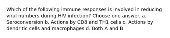 Which of the following immune responses is involved in reducing viral numbers during HIV infection? Choose one answer. a. Seroconversion b. Actions by CD8 and TH1 cells c. Actions by dendritic cells and macrophages d. Both A and B