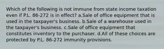 Which of the following is not immune from state income taxation even if P.L. 86-272 is in effect? a.Sale of office equipment that is used in the taxpayer's business. b.Sale of a warehouse used in the taxpayer's business. c.Sale of office equipment that constitutes inventory to the purchaser. d.All of these choices are protected by P.L. 86-272 immunity provisions.